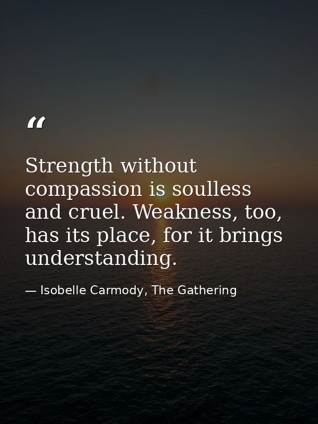 Strength without compassion is soulless and cruel. Weakness, too, has its place, for it brings understanding. — Isobelle Carmody, The Gathering