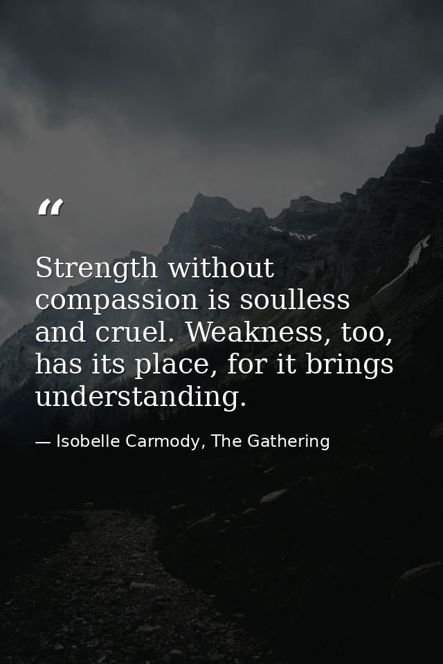Strength without compassion is soulless and cruel. Weakness, too, has its place, for it brings understanding. — Isobelle Carmody, The Gathering