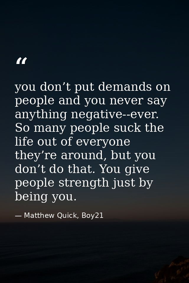 you don’t put demands on people and you never say anything negative--ever. So many people suck the life out of everyone  — Matthew Quick, Boy21