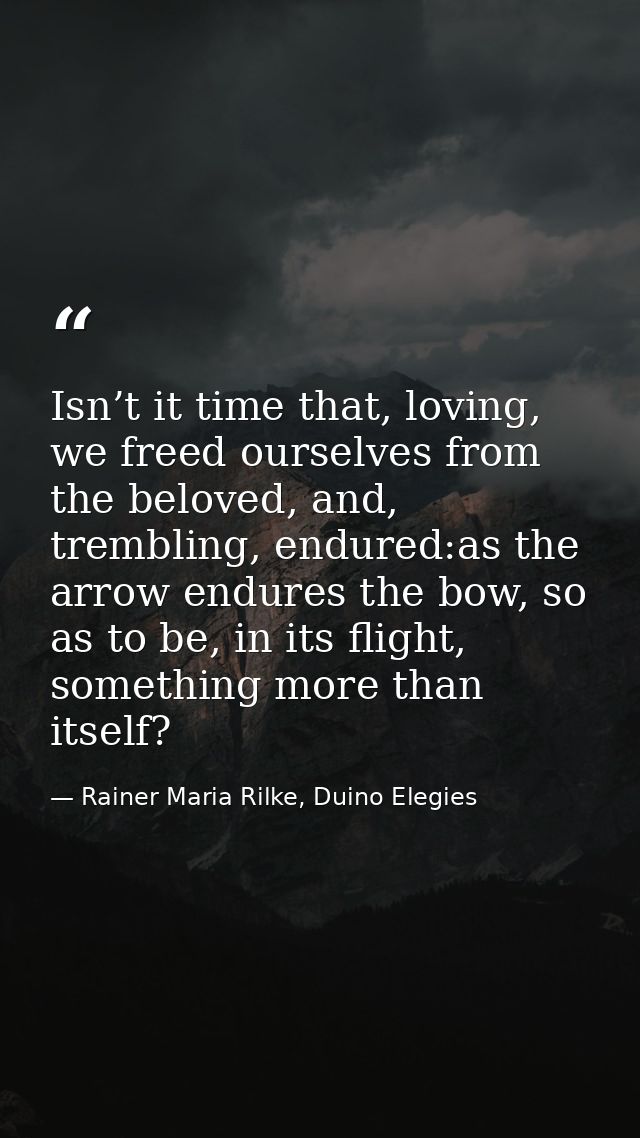 Isn’t it time that, loving, we freed ourselves from the beloved, and, trembling, endured:as the arrow endures the bow, s — Rainer Maria Rilke, Duino Elegies