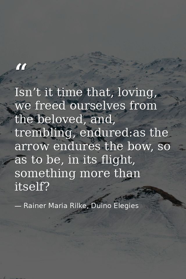 Isn’t it time that, loving, we freed ourselves from the beloved, and, trembling, endured:as the arrow endures the bow, s — Rainer Maria Rilke, Duino Elegies