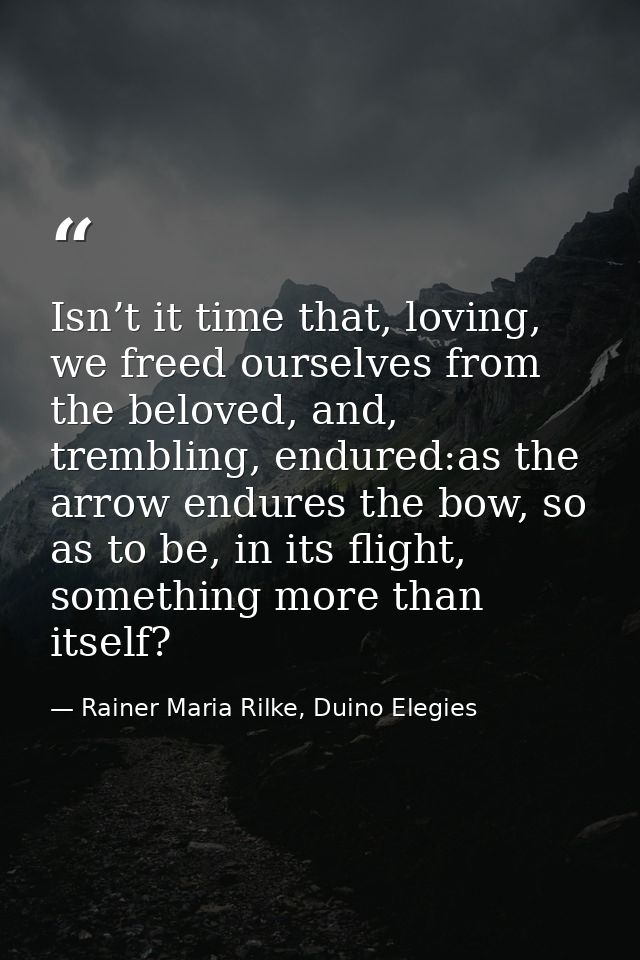 Isn’t it time that, loving, we freed ourselves from the beloved, and, trembling, endured:as the arrow endures the bow, s — Rainer Maria Rilke, Duino Elegies