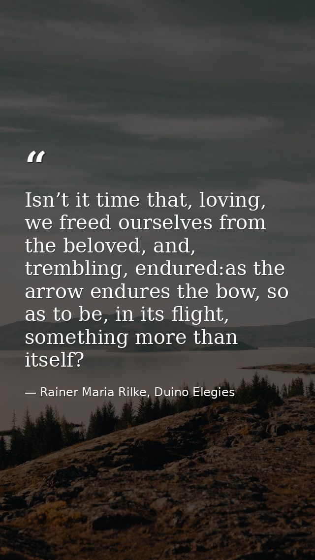 Isn’t it time that, loving, we freed ourselves from the beloved, and, trembling, endured:as the arrow endures the bow, s — Rainer Maria Rilke, Duino Elegies