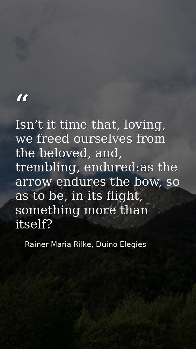 Isn’t it time that, loving, we freed ourselves from the beloved, and, trembling, endured:as the arrow endures the bow, s — Rainer Maria Rilke, Duino Elegies