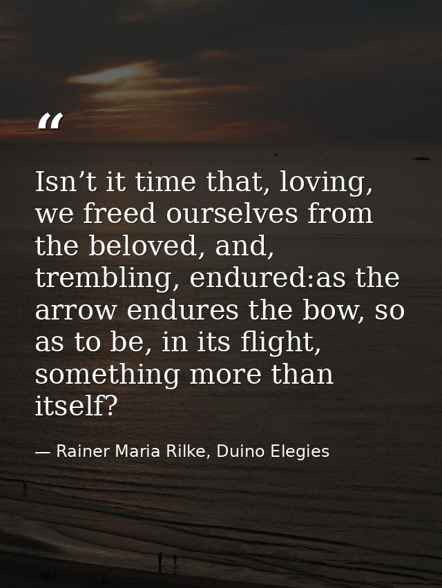 Isn’t it time that, loving, we freed ourselves from the beloved, and, trembling, endured:as the arrow endures the bow, s — Rainer Maria Rilke, Duino Elegies