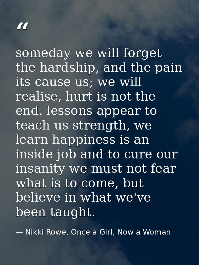 someday we will forget the hardship, and the pain its cause us; we will realise, hurt is not the end. lessons appear to  — Nikki Rowe, Once a Girl, Now a Woman