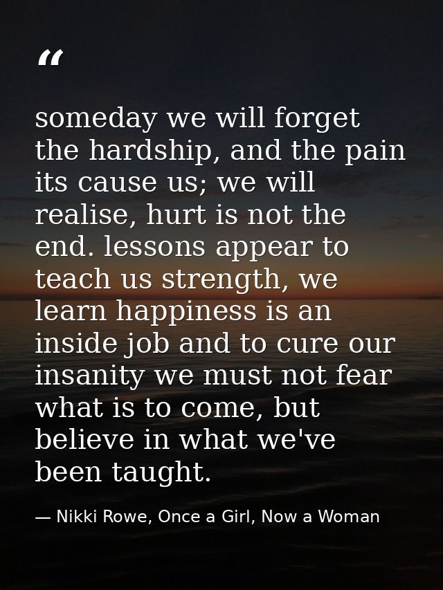 someday we will forget the hardship, and the pain its cause us; we will realise, hurt is not the end. lessons appear to  — Nikki Rowe, Once a Girl, Now a Woman