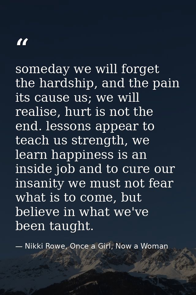 someday we will forget the hardship, and the pain its cause us; we will realise, hurt is not the end. lessons appear to  — Nikki Rowe, Once a Girl, Now a Woman