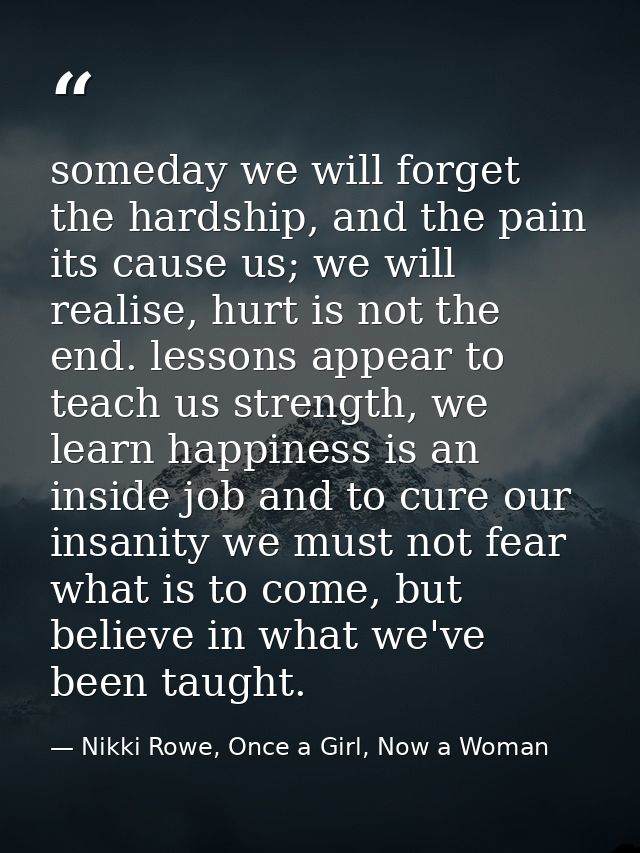 someday we will forget the hardship, and the pain its cause us; we will realise, hurt is not the end. lessons appear to  — Nikki Rowe, Once a Girl, Now a Woman