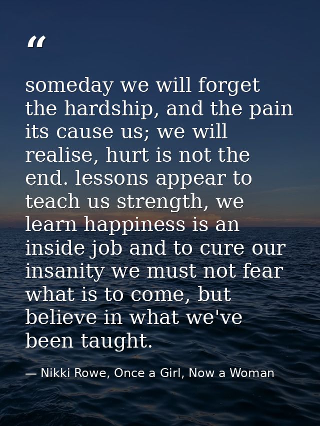 someday we will forget the hardship, and the pain its cause us; we will realise, hurt is not the end. lessons appear to  — Nikki Rowe, Once a Girl, Now a Woman
