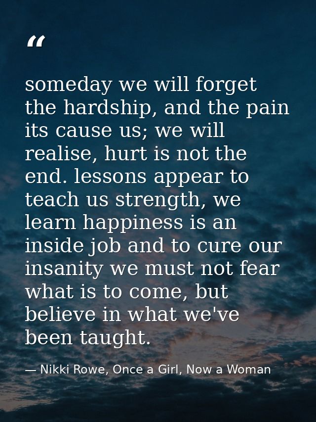 someday we will forget the hardship, and the pain its cause us; we will realise, hurt is not the end. lessons appear to  — Nikki Rowe, Once a Girl, Now a Woman
