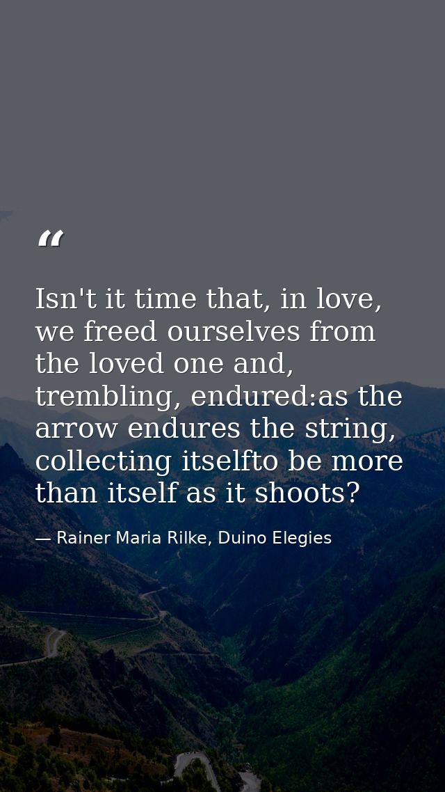 Isn't it time that, in love, we freed ourselves from the loved one and, trembling, endured:as the arrow endures the stri — Rainer Maria Rilke, Duino Elegies