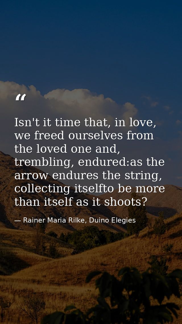 Isn't it time that, in love, we freed ourselves from the loved one and, trembling, endured:as the arrow endures the stri — Rainer Maria Rilke, Duino Elegies