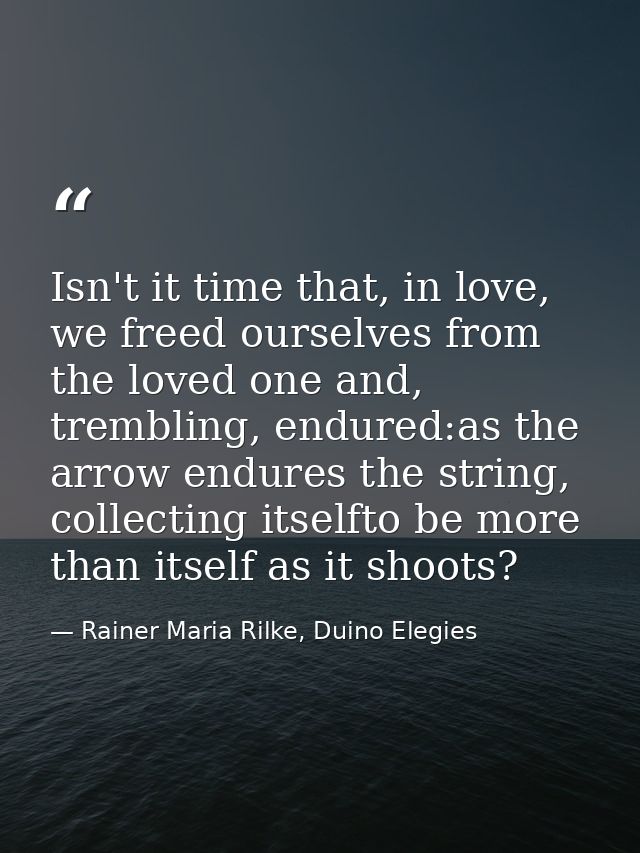 Isn't it time that, in love, we freed ourselves from the loved one and, trembling, endured:as the arrow endures the stri — Rainer Maria Rilke, Duino Elegies