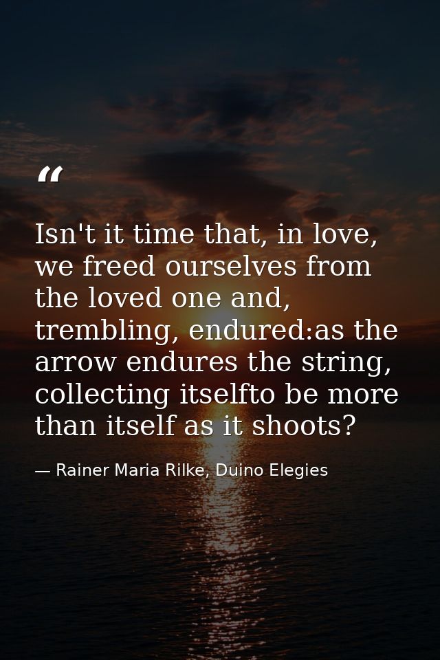Isn't it time that, in love, we freed ourselves from the loved one and, trembling, endured:as the arrow endures the stri — Rainer Maria Rilke, Duino Elegies