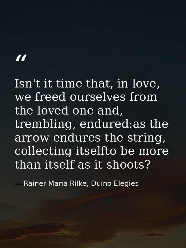 Isn't it time that, in love, we freed ourselves from the loved one and, trembling, endured:as the arrow endures the stri — Rainer Maria Rilke, Duino Elegies