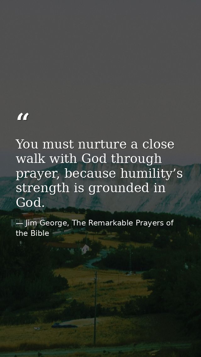 You must nurture a close walk with God through prayer, because humility’s strength is grounded in God. — Jim George, The Remarkable Prayers of the Bible