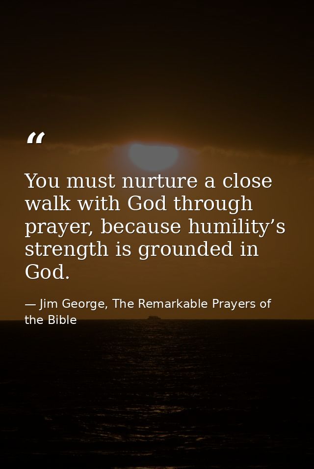 You must nurture a close walk with God through prayer, because humility’s strength is grounded in God. — Jim George, The Remarkable Prayers of the Bible