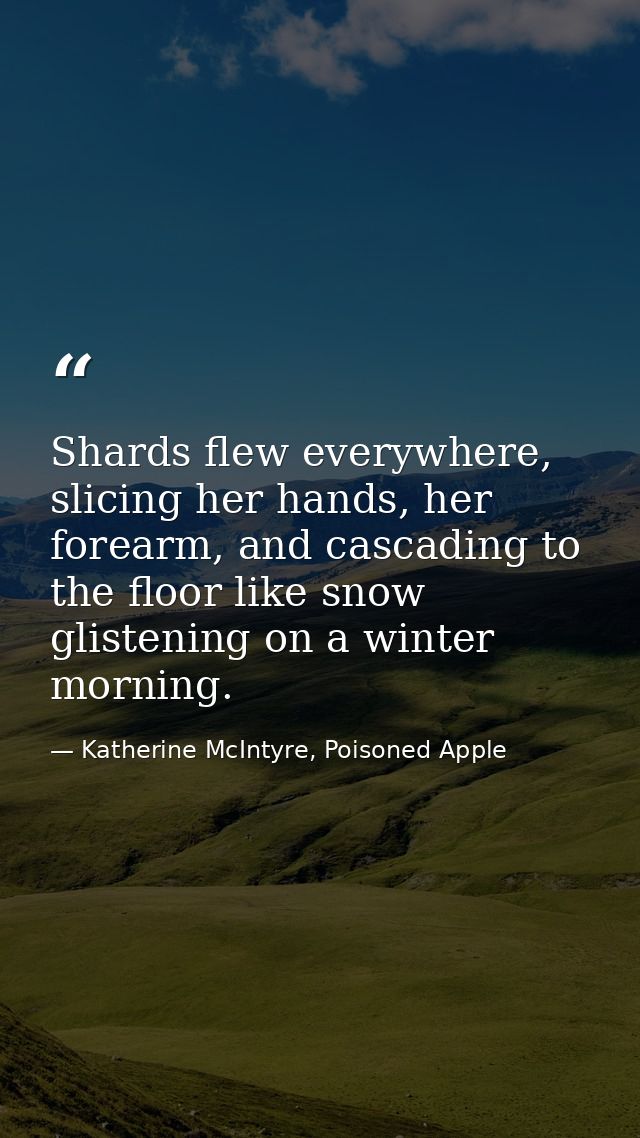 Shards flew everywhere, slicing her hands, her forearm, and cascading to the floor like snow glistening on a winter morn — Katherine McIntyre, Poisoned Apple
