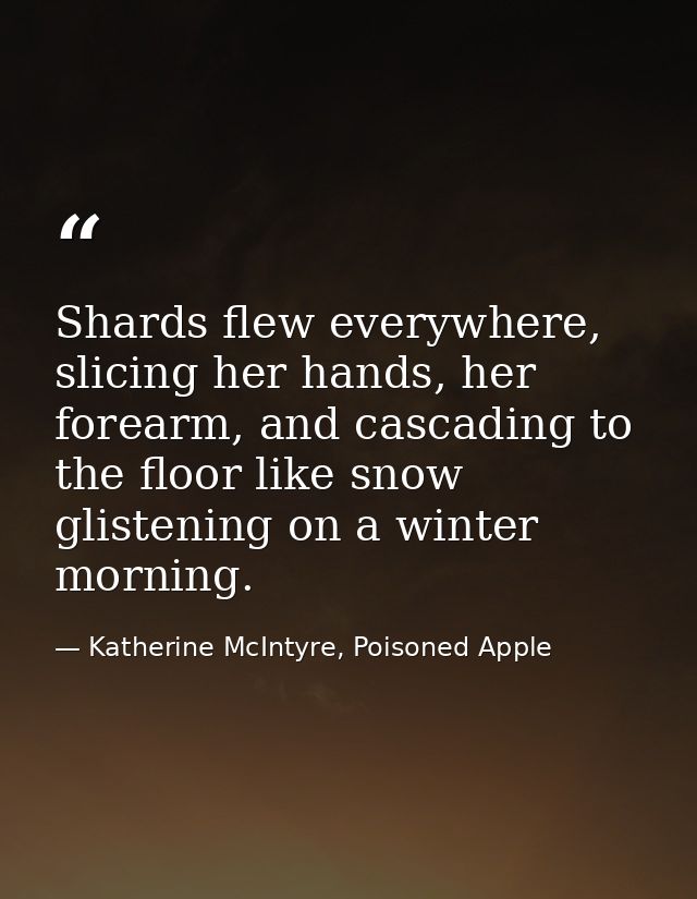 Shards flew everywhere, slicing her hands, her forearm, and cascading to the floor like snow glistening on a winter morn — Katherine McIntyre, Poisoned Apple