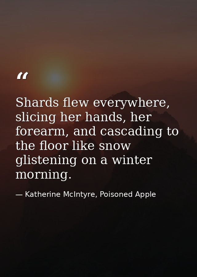 Shards flew everywhere, slicing her hands, her forearm, and cascading to the floor like snow glistening on a winter morn — Katherine McIntyre, Poisoned Apple