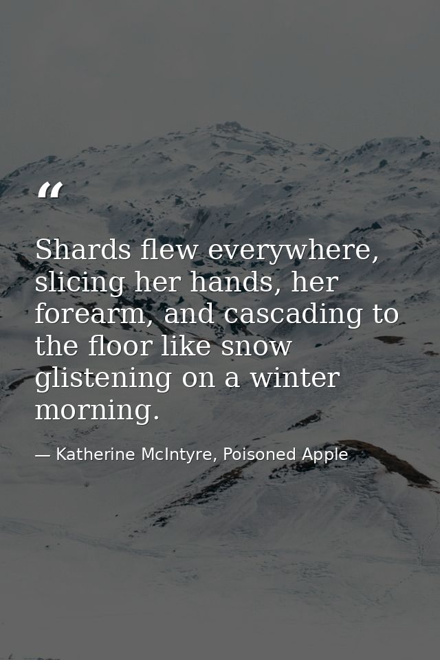 Shards flew everywhere, slicing her hands, her forearm, and cascading to the floor like snow glistening on a winter morn — Katherine McIntyre, Poisoned Apple