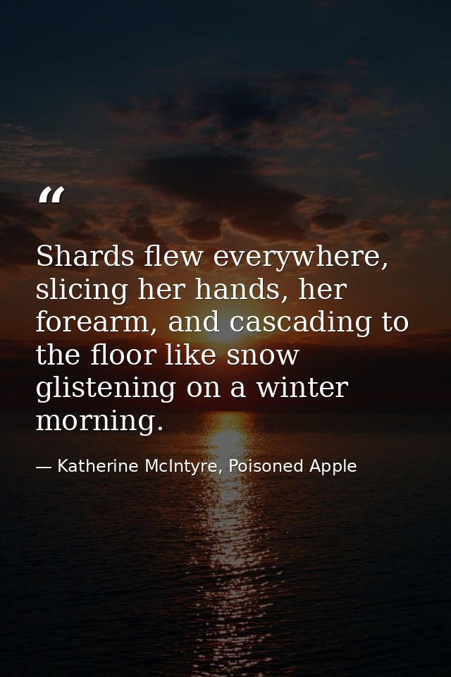 Shards flew everywhere, slicing her hands, her forearm, and cascading to the floor like snow glistening on a winter morn — Katherine McIntyre, Poisoned Apple