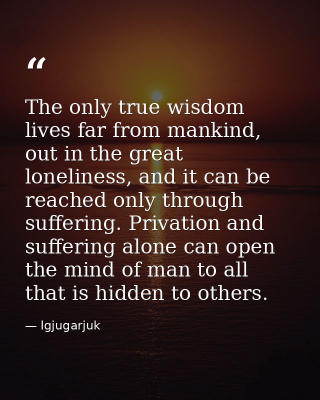 The only true wisdom lives far from mankind, out in the great loneliness, and it can be reached only through suffering.  — Igjugarjuk