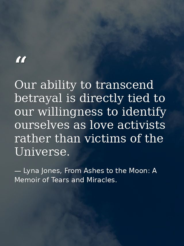 Our ability to transcend betrayal is directly tied to our willingness to identify ourselves as love activists rather tha — Lyna Jones, From Ashes to the Moon: A Memoir of Tears and Miracles.