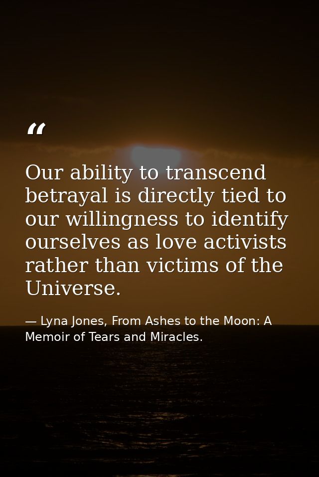 Our ability to transcend betrayal is directly tied to our willingness to identify ourselves as love activists rather tha — Lyna Jones, From Ashes to the Moon: A Memoir of Tears and Miracles.