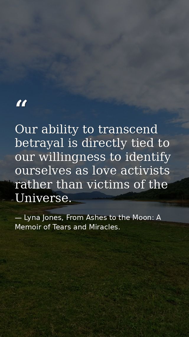 Our ability to transcend betrayal is directly tied to our willingness to identify ourselves as love activists rather tha — Lyna Jones, From Ashes to the Moon: A Memoir of Tears and Miracles.
