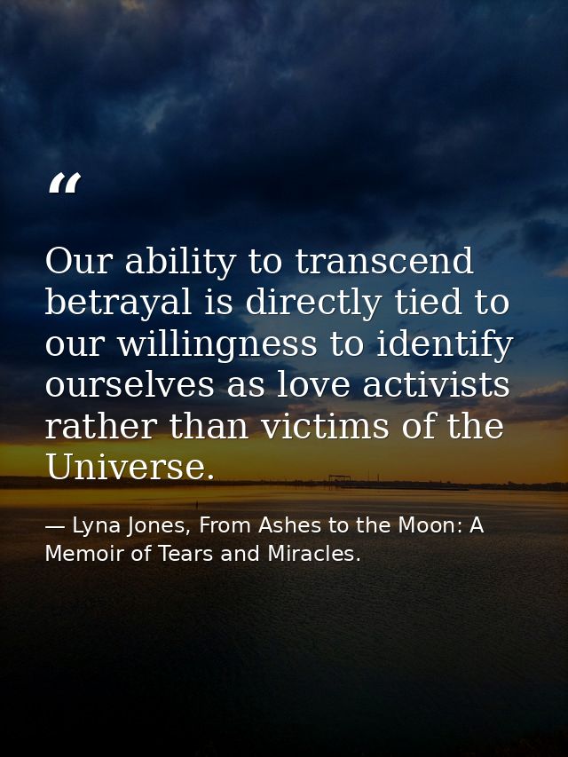 Our ability to transcend betrayal is directly tied to our willingness to identify ourselves as love activists rather tha — Lyna Jones, From Ashes to the Moon: A Memoir of Tears and Miracles.