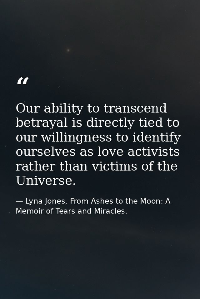 Our ability to transcend betrayal is directly tied to our willingness to identify ourselves as love activists rather tha — Lyna Jones, From Ashes to the Moon: A Memoir of Tears and Miracles.