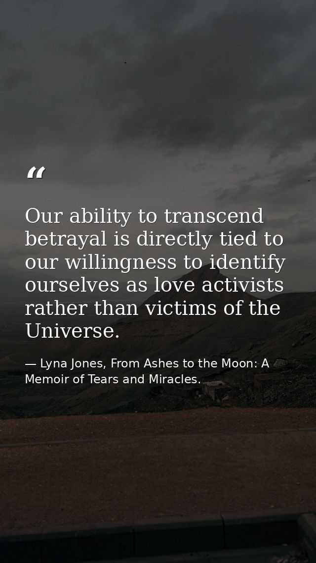 Our ability to transcend betrayal is directly tied to our willingness to identify ourselves as love activists rather tha — Lyna Jones, From Ashes to the Moon: A Memoir of Tears and Miracles.