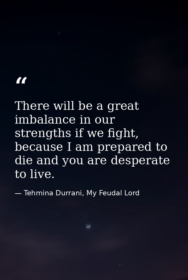 There will be a great imbalance in our strengths if we fight, because I am prepared to die and you are desperate to live — Tehmina Durrani, My Feudal Lord