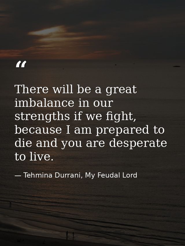 There will be a great imbalance in our strengths if we fight, because I am prepared to die and you are desperate to live — Tehmina Durrani, My Feudal Lord