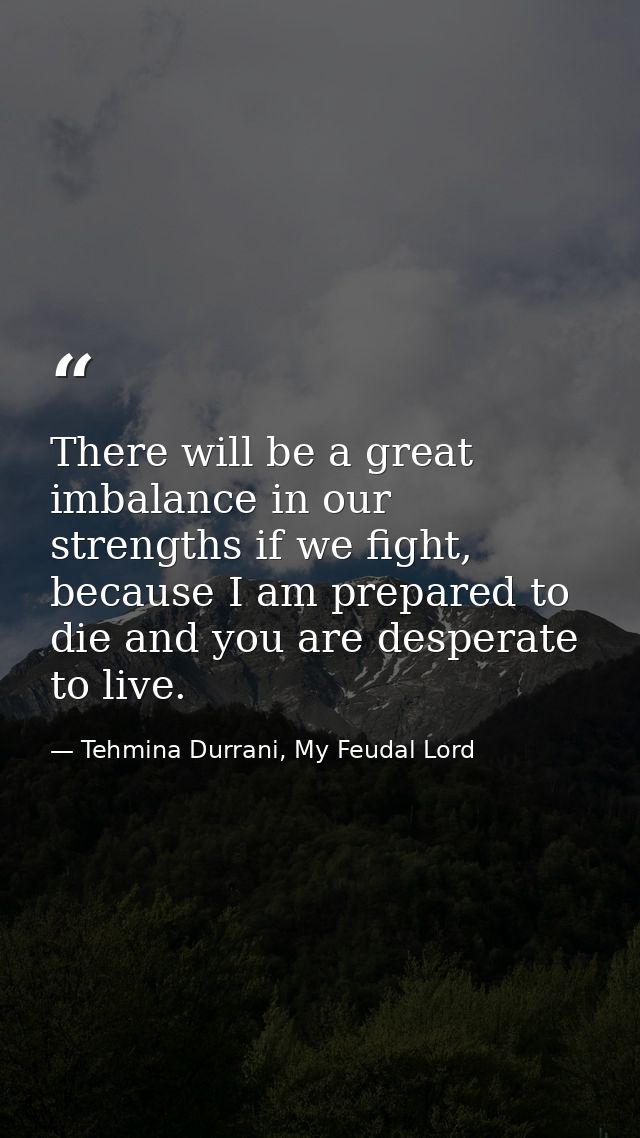 There will be a great imbalance in our strengths if we fight, because I am prepared to die and you are desperate to live — Tehmina Durrani, My Feudal Lord