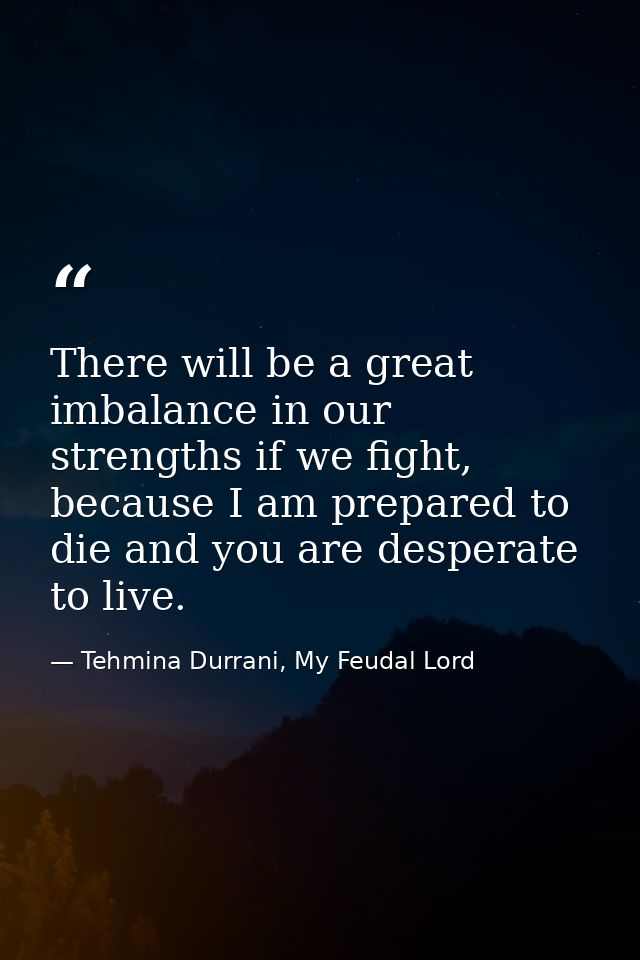 There will be a great imbalance in our strengths if we fight, because I am prepared to die and you are desperate to live — Tehmina Durrani, My Feudal Lord