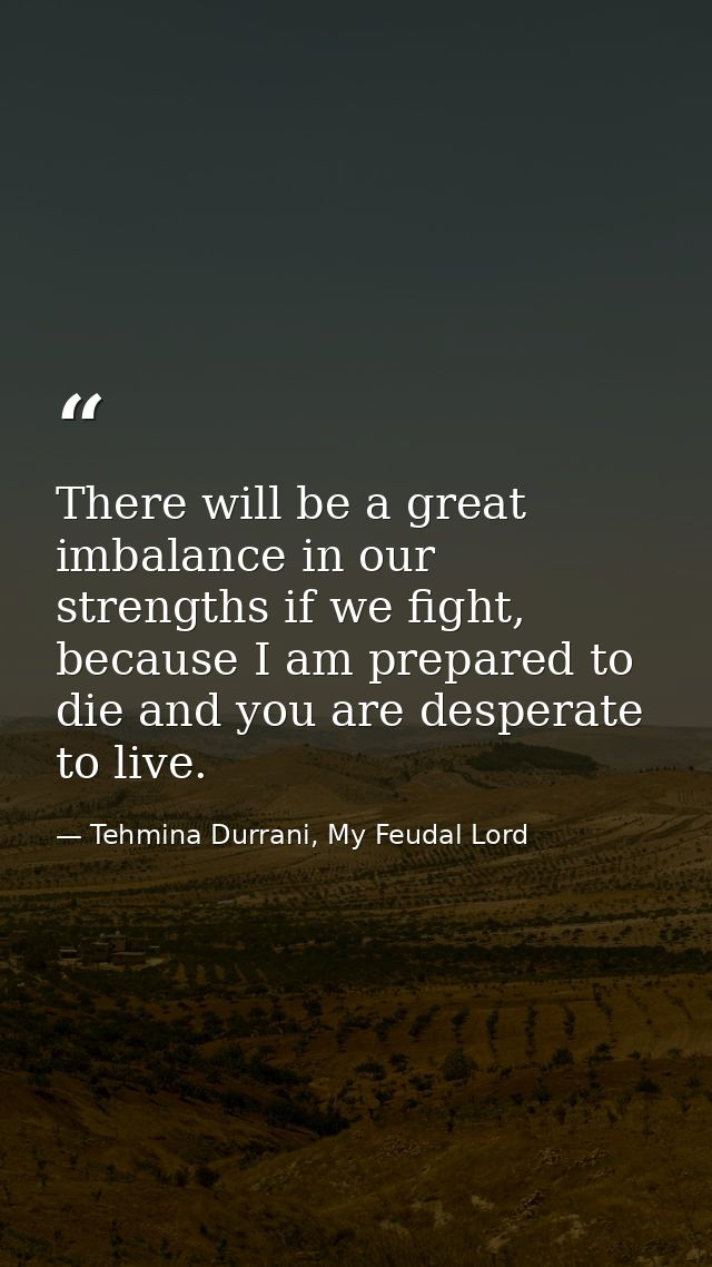There will be a great imbalance in our strengths if we fight, because I am prepared to die and you are desperate to live — Tehmina Durrani, My Feudal Lord