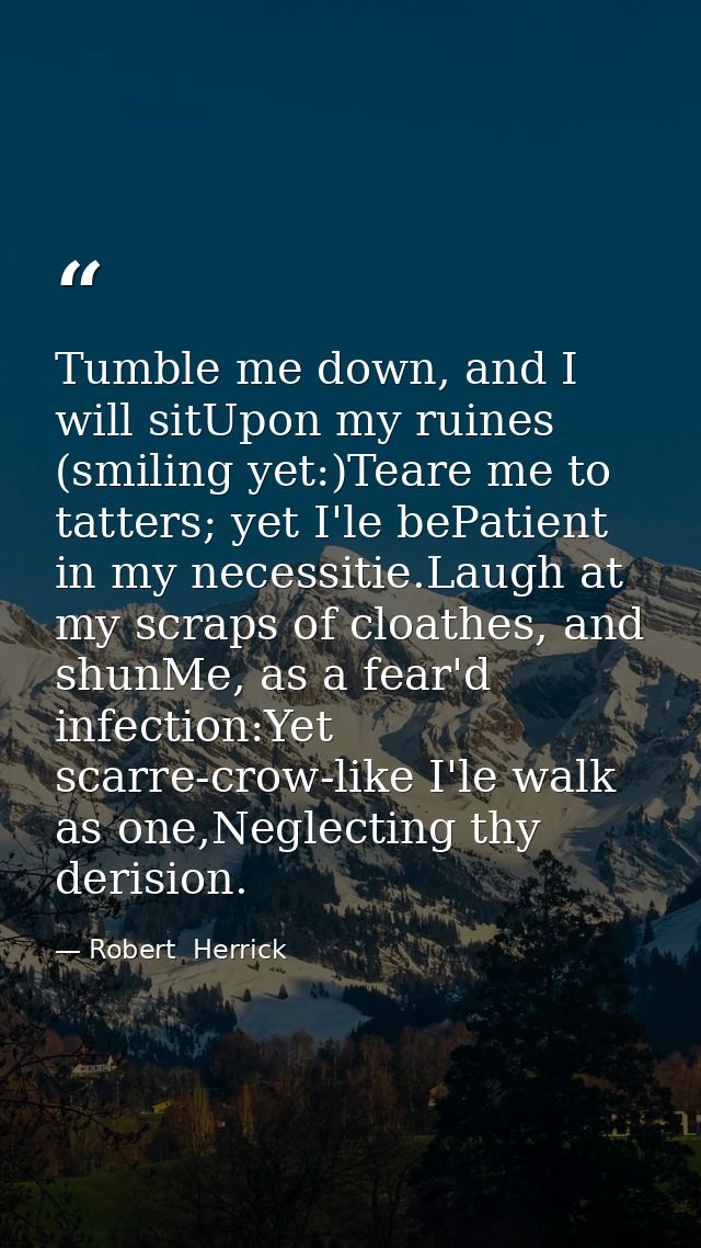 Tumble me down, and I will sitUpon my ruines (smiling yet:)Teare me to tatters; yet I'le bePatient in my necessitie.Laug — Robert  Herrick