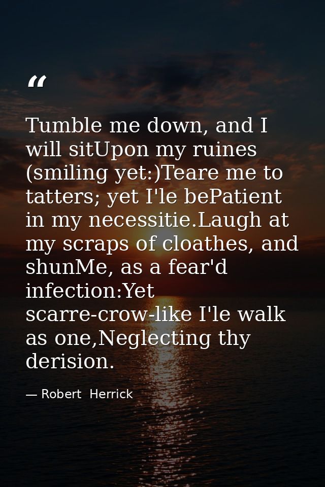 Tumble me down, and I will sitUpon my ruines (smiling yet:)Teare me to tatters; yet I'le bePatient in my necessitie.Laug — Robert  Herrick