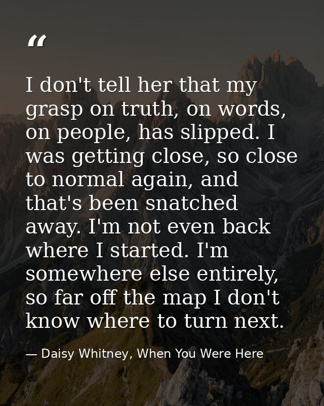 I don't tell her that my grasp on truth, on words, on people, has slipped. I was getting close, so close to normal again — Daisy Whitney, When You Were Here