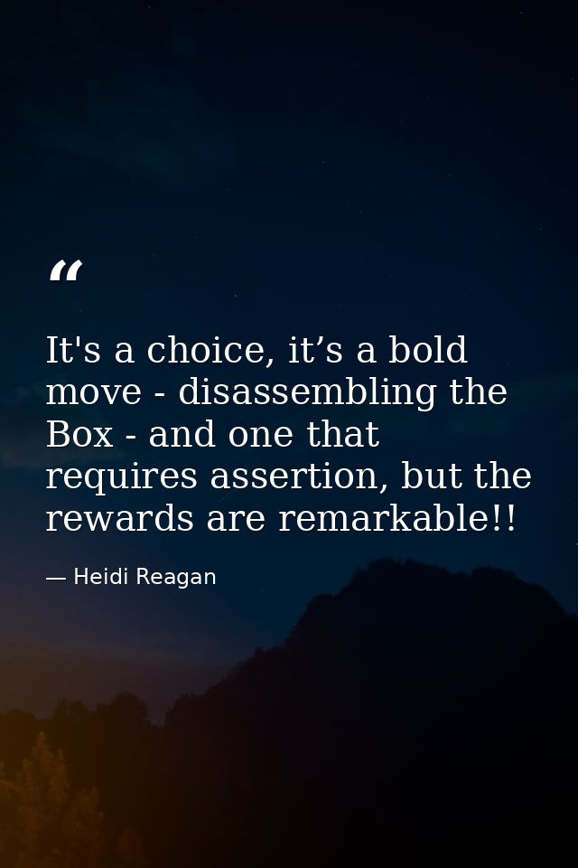 It's a choice, it’s a bold move - disassembling the Box - and one that requires assertion, but the rewards are remarkabl — Heidi Reagan