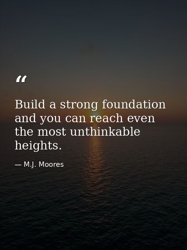 Build a strong foundation and you can reach even the most unthinkable heights. — M.J. Moores