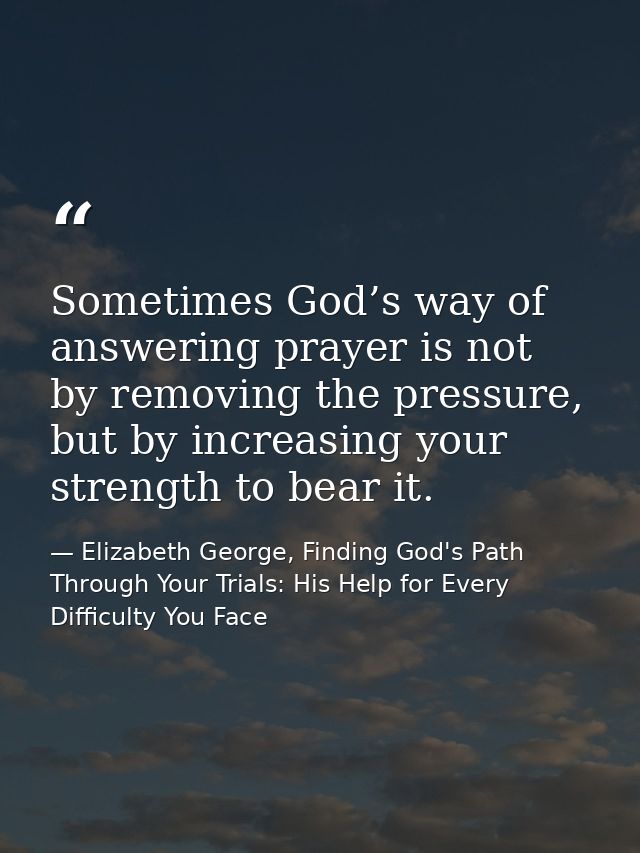 Sometimes God’s way of answering prayer is not by removing the pressure, but by increasing your strength to bear it. — Elizabeth George, Finding God's Path Through Your Trials: His Help for Every Difficulty You Face