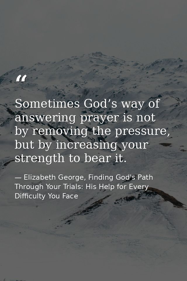 Sometimes God’s way of answering prayer is not by removing the pressure, but by increasing your strength to bear it. — Elizabeth George, Finding God's Path Through Your Trials: His Help for Every Difficulty You Face