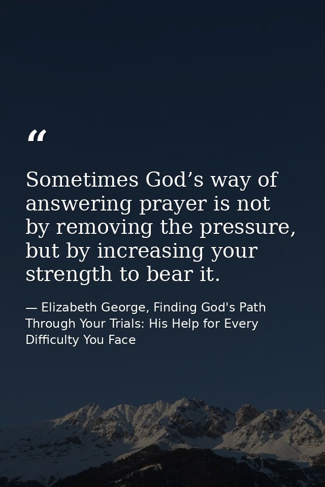 Sometimes God’s way of answering prayer is not by removing the pressure, but by increasing your strength to bear it. — Elizabeth George, Finding God's Path Through Your Trials: His Help for Every Difficulty You Face