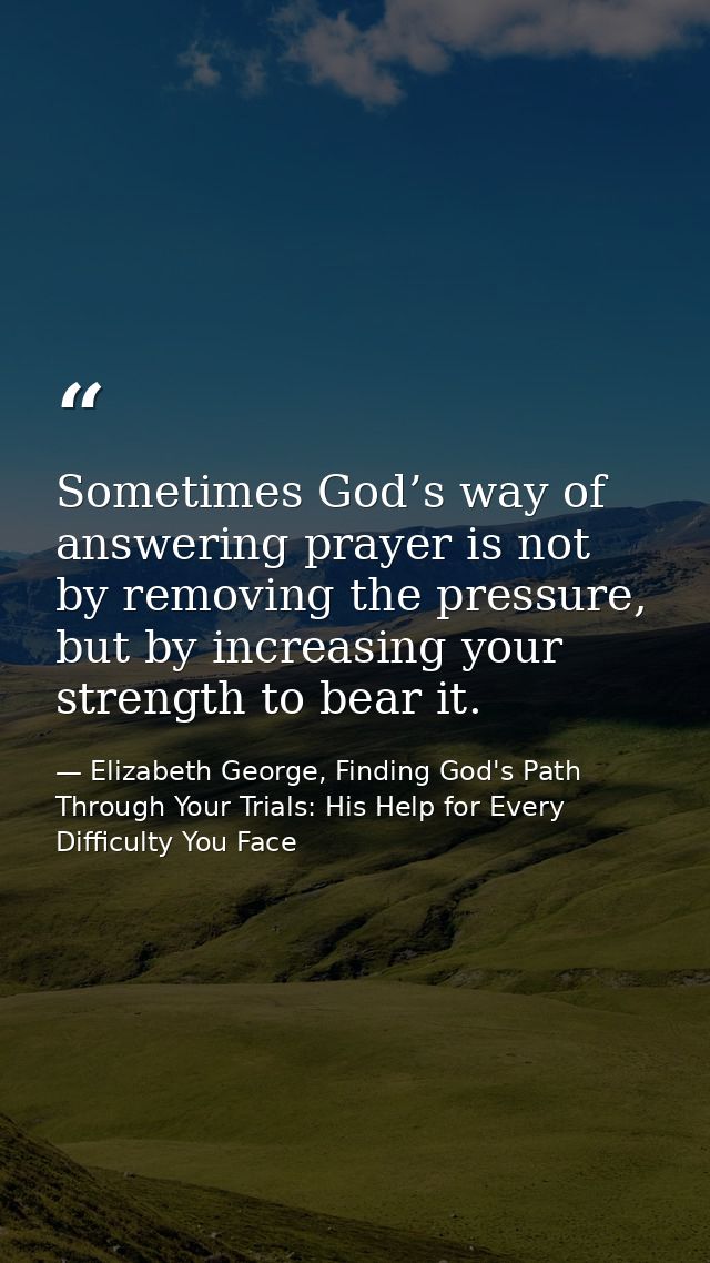 Sometimes God’s way of answering prayer is not by removing the pressure, but by increasing your strength to bear it. — Elizabeth George, Finding God's Path Through Your Trials: His Help for Every Difficulty You Face