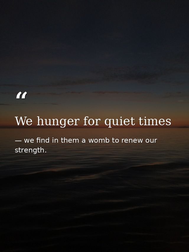 We hunger for quiet times — we find in them a womb to renew our strength.