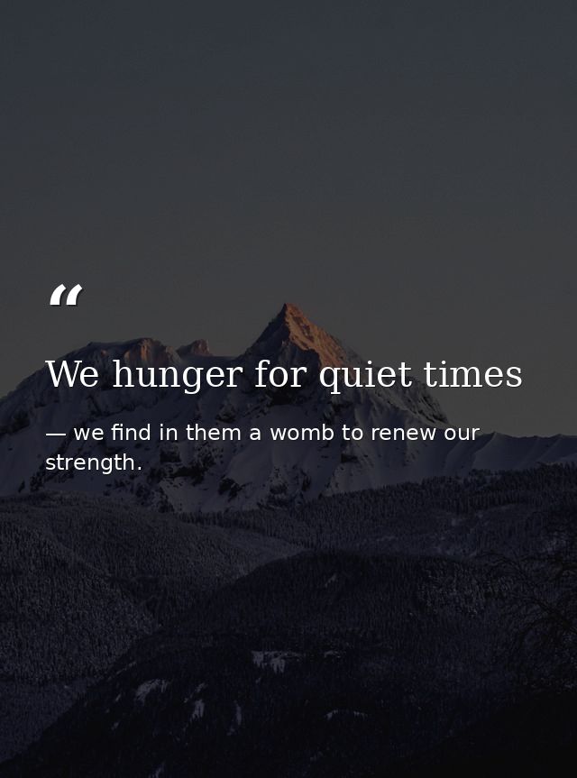 We hunger for quiet times — we find in them a womb to renew our strength.